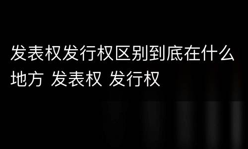 发表权发行权区别到底在什么地方 发表权 发行权