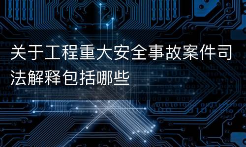关于工程重大安全事故案件司法解释包括哪些