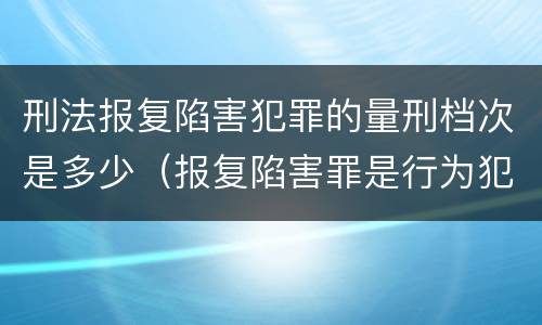 刑法报复陷害犯罪的量刑档次是多少（报复陷害罪是行为犯吗）