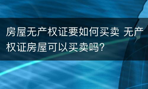房屋无产权证要如何买卖 无产权证房屋可以买卖吗?