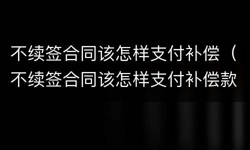 不续签合同该怎样支付补偿（不续签合同该怎样支付补偿款）