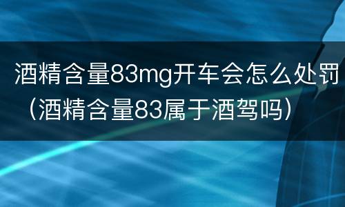 酒精含量83mg开车会怎么处罚（酒精含量83属于酒驾吗）