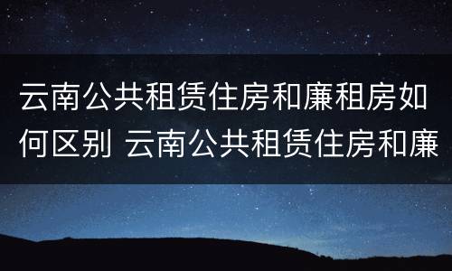 云南公共租赁住房和廉租房如何区别 云南公共租赁住房和廉租房如何区别呢