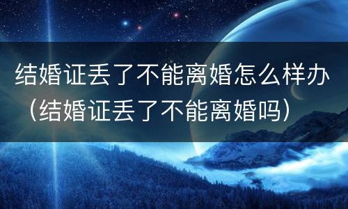 结婚证丢了不能离婚怎么样办（结婚证丢了不能离婚吗）