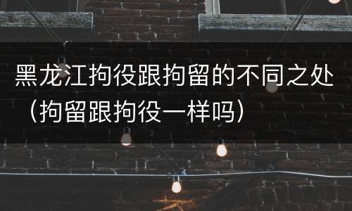 黑龙江拘役跟拘留的不同之处（拘留跟拘役一样吗）