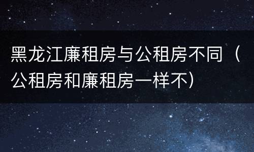 黑龙江廉租房与公租房不同（公租房和廉租房一样不）