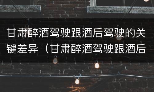 甘肃醉酒驾驶跟酒后驾驶的关键差异（甘肃醉酒驾驶跟酒后驾驶的关键差异是）