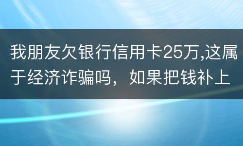 我朋友欠银行信用卡25万,这属于经济诈骗吗，如果把钱补上，会坐牢吗