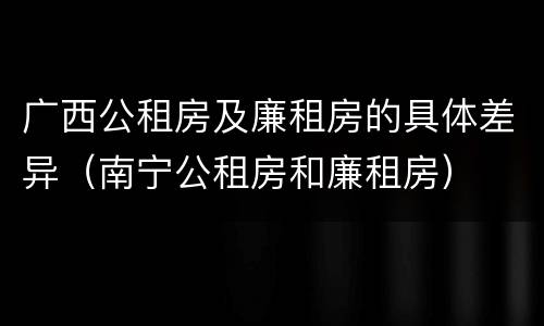 广西公租房及廉租房的具体差异（南宁公租房和廉租房）