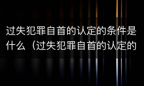 过失犯罪自首的认定的条件是什么（过失犯罪自首的认定的条件是什么呢）