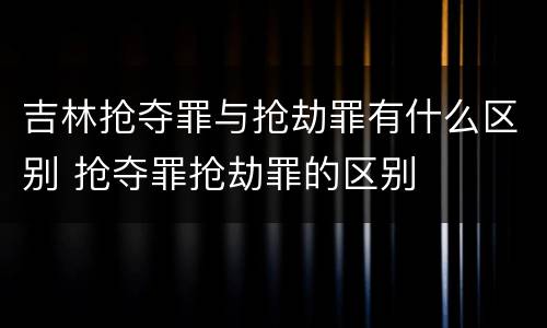 吉林抢夺罪与抢劫罪有什么区别 抢夺罪抢劫罪的区别