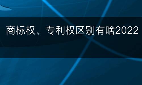 商标权、专利权区别有啥2022