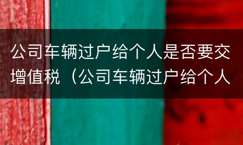公司车辆过户给个人是否要交增值税（公司车辆过户给个人需要什么手续 税）