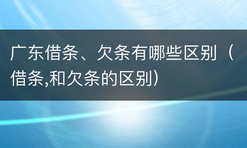 广东借条、欠条有哪些区别（借条,和欠条的区别）