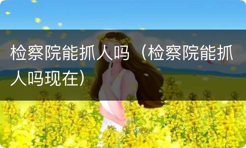 检察院能抓人吗（检察院能抓人吗现在）
