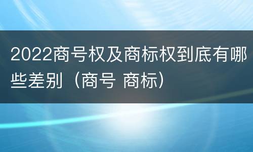 2022商号权及商标权到底有哪些差别（商号 商标）