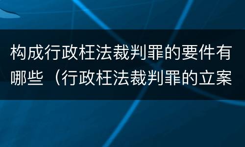 构成行政枉法裁判罪的要件有哪些（行政枉法裁判罪的立案标准）