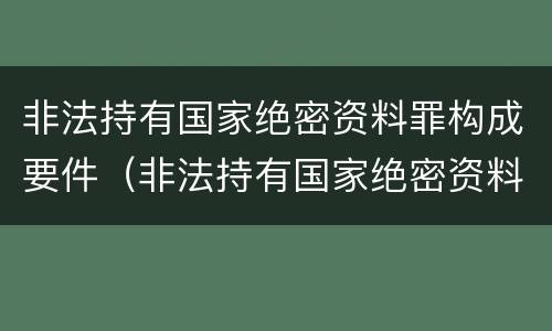 非法持有国家绝密资料罪构成要件（非法持有国家绝密资料罪构成要件包括）