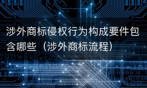 涉外商标侵权行为构成要件包含哪些（涉外商标流程）