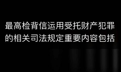 最高检背信运用受托财产犯罪的相关司法规定重要内容包括什么