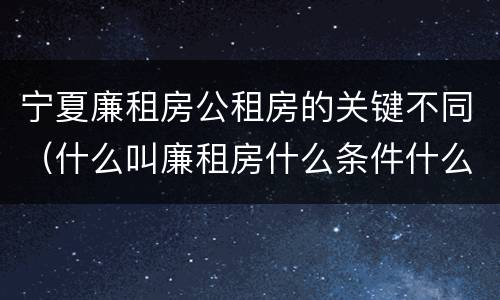 宁夏廉租房公租房的关键不同（什么叫廉租房什么条件什么叫公租房）