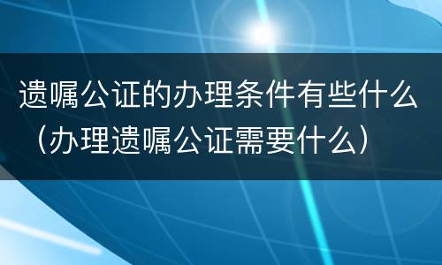 遗嘱公证的办理条件有些什么（办理遗嘱公证需要什么）