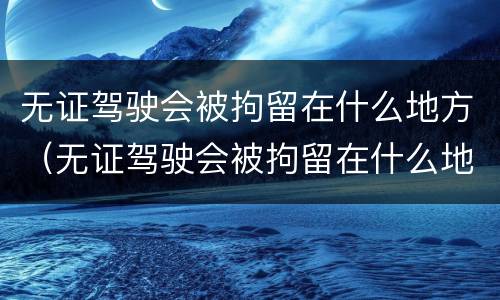 无证驾驶会被拘留在什么地方（无证驾驶会被拘留在什么地方执行）