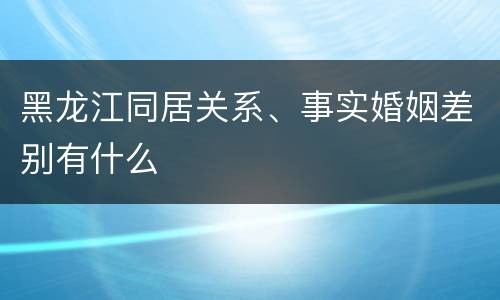 黑龙江同居关系、事实婚姻差别有什么