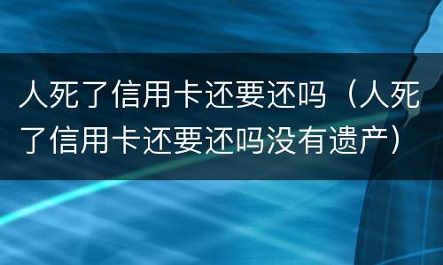 人死了信用卡还要还吗（人死了信用卡还要还吗没有遗产）