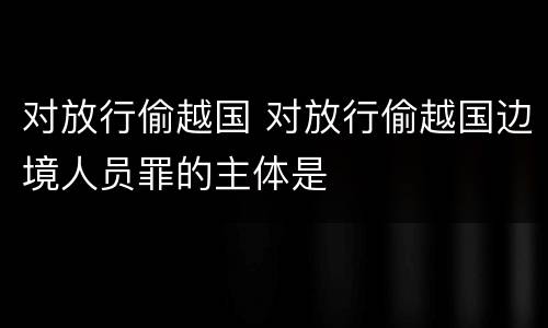 对放行偷越国 对放行偷越国边境人员罪的主体是