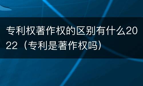 专利权著作权的区别有什么2022（专利是著作权吗）