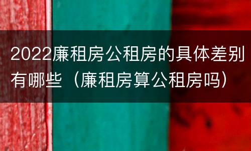 2022廉租房公租房的具体差别有哪些（廉租房算公租房吗）