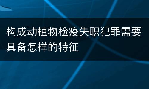 构成动植物检疫失职犯罪需要具备怎样的特征