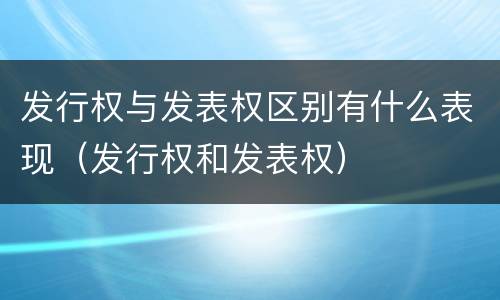 发行权与发表权区别有什么表现（发行权和发表权）