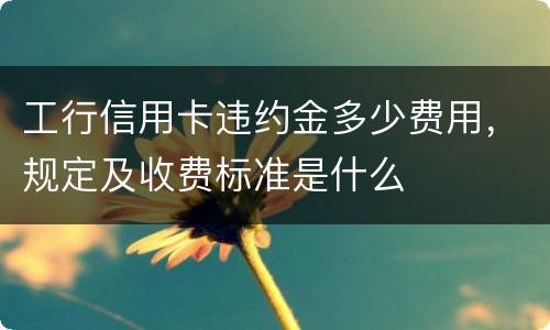工行信用卡违约金多少费用，规定及收费标准是什么