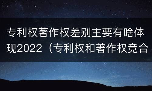 专利权著作权差别主要有啥体现2022（专利权和著作权竞合）