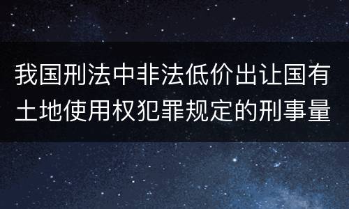 我国刑法中非法低价出让国有土地使用权犯罪规定的刑事量刑幅度有哪些