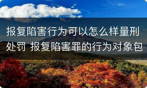报复陷害行为可以怎么样量刑处罚 报复陷害罪的行为对象包括哪些人?