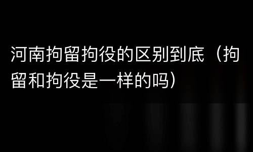 河南拘留拘役的区别到底（拘留和拘役是一样的吗）