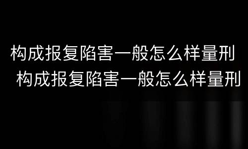 构成报复陷害一般怎么样量刑 构成报复陷害一般怎么样量刑的