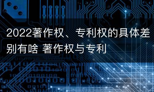 2022著作权、专利权的具体差别有啥 著作权与专利