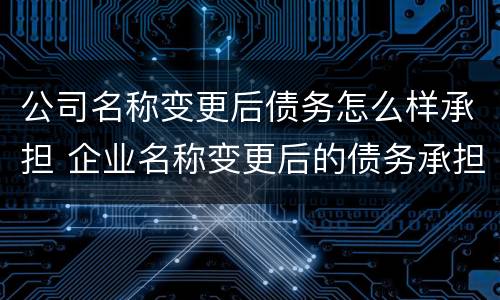 公司名称变更后债务怎么样承担 企业名称变更后的债务承担