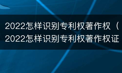 2022怎样识别专利权著作权（2022怎样识别专利权著作权证书）