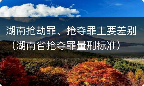 湖南抢劫罪、抢夺罪主要差别（湖南省抢夺罪量刑标准）