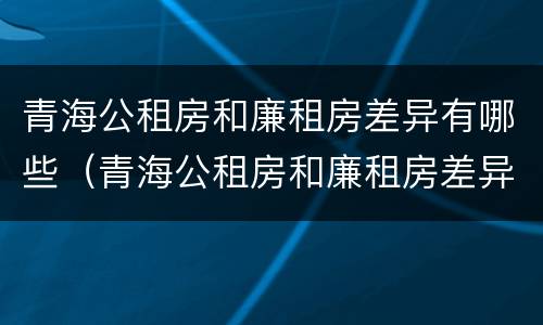 青海公租房和廉租房差异有哪些（青海公租房和廉租房差异有哪些地方）