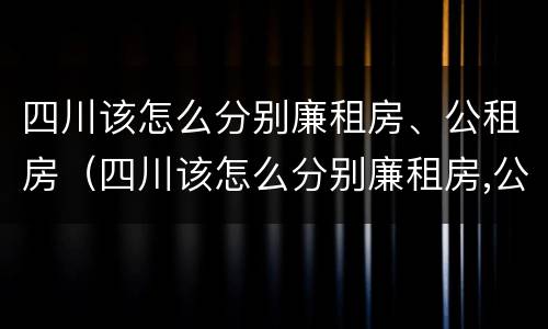四川该怎么分别廉租房、公租房（四川该怎么分别廉租房,公租房和民宅）