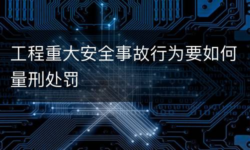 工程重大安全事故行为要如何量刑处罚