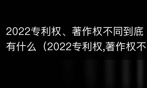 2022专利权、著作权不同到底有什么（2022专利权,著作权不同到底有什么影响）
