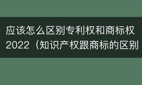 应该怎么区别专利权和商标权2022（知识产权跟商标的区别）