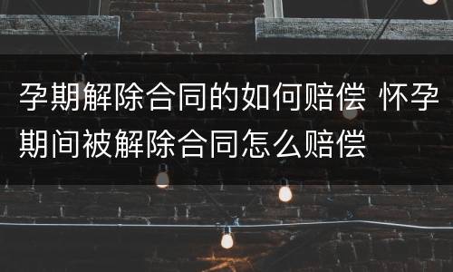 孕期解除合同的如何赔偿 怀孕期间被解除合同怎么赔偿